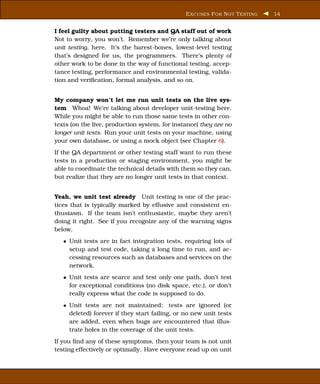 E XCUSES F OR N OT T ESTING   14


I feel guilty about putting testers and QA staff out of work
Not to worry, you won’t. Remember we’re only talking about
unit testing, here. It’s the barest-bones, lowest-level testing
that’s designed for us, the programmers. There’s plenty of
other work to be done in the way of functional testing, accep-
tance testing, performance and environmental testing, valida-
tion and veriﬁcation, formal analysis, and so on.


My company won’t let me run unit tests on the live sys-
tem Whoa! We’re talking about developer unit-testing here.
While you might be able to run those same tests in other con-
texts (on the live, production system, for instance) they are no
longer unit tests. Run your unit tests on your machine, using
your own database, or using a mock object (see Chapter 6).
If the QA department or other testing staff want to run these
tests in a production or staging environment, you might be
able to coordinate the technical details with them so they can,
but realize that they are no longer unit tests in that context.


Yeah, we unit test already Unit testing is one of the prac-
tices that is typically marked by effusive and consistent en-
thusiasm. If the team isn’t enthusiastic, maybe they aren’t
doing it right. See if you recognize any of the warning signs
below.
   • Unit tests are in fact integration tests, requiring lots of
     setup and test code, taking a long time to run, and ac-
     cessing resources such as databases and services on the
     network.
   • Unit tests are scarce and test only one path, don’t test
     for exceptional conditions (no disk space, etc.), or don’t
     really express what the code is supposed to do.
   • Unit tests are not maintained: tests are ignored (or
     deleted) forever if they start failing, or no new unit tests
     are added, even when bugs are encountered that illus-
     trate holes in the coverage of the unit tests.
If you ﬁnd any of these symptoms, then your team is not unit
testing effectively or optimally. Have everyone read up on unit
 