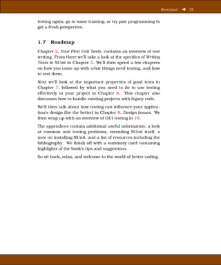 R OADMAP   15


testing again, go to some training, or try pair programming to
get a fresh perspective.


1.7 Roadmap
Chapter 2, Your First Unit Tests, contains an overview of test
writing. From there we’ll take a look at the speciﬁcs of Writing
Tests in NUnit in Chapter 3. We’ll then spend a few chapters
on how you come up with what things need testing, and how
to test them.
Next we’ll look at the important properties of good tests in
Chapter 7, followed by what you need to do to use testing
effectively in your project in Chapter 8. This chapter also
discusses how to handle existing projects with legacy code.
We’ll then talk about how testing can inﬂuence your applica-
tion’s design (for the better) in Chapter 9, Design Issues. We
then wrap up with an overview of GUI testing in 10.
The appendices contain additional useful information: a look
at common unit testing problems, extending NUnit itself, a
note on installing NUnit, and a list of resources including the
bibliography. We ﬁnish off with a summary card containing
highlights of the book’s tips and suggestions.
So sit back, relax, and welcome to the world of better coding.
 