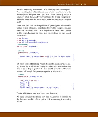 T ESTING A S IMPLE M ETHOD           19


names, assembly references, and making sure it compiles.
You want to get all of that taken care of and out of the way with
the very ﬁrst, simplest test; you won’t have to worry about it
anymore after that, and you won’t have to debug complex in-
tegration issues at the same time you’re debugging a complex
test!
First, let’s just test the simple case of passing in a small array
with a couple of unique numbers. Here’s the complete source
code for the test class. We’ll explain all about test classes
in the next chapter; for now, just concentrate on the assert
statements:
using System;
using NUnit.Framework;
using NUnit.Framework.SyntaxHelpers;
[TestFixture]
public class LargestTest
{
    [Test]
    public void LargestOf3()




                                                                     LargestTest.cs
    {
      Assert.That(Cmp.Largest(new int[] {8,9,7}), Is.EqualTo(9));
    }
}

C# note: the odd-looking syntax to create an anonymous ar-
ray is just for your authors’ beneﬁt, as we are lazy and do not
like to type. If you prefer, the test could be written this way
instead (although the previous syntax is idiomatic):
    [Test]
    public void LargestOf3Alt()
    {
      int[] arr = new int[3];
      arr[0] = 8;
                                                                     LargestTest.cs




      arr[1] = 9;
      arr[2] = 7;
      Assert.That(Cmp.Largest(arr), Is.EqualTo(9));
    }

That’s all it takes, and you have your ﬁrst test.
We want to run this simple test and make sure it passes; to
do that, we need to take a quick look at running tests using
NUnit.
 