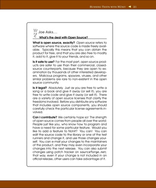 R UNNING T ESTS WITH NU NIT   21




    Joe Asks. . .
    What’s the deal with Open Source?
What is open source, exactly? Open source refers to
software where the source code is made freely avail-
able. Typically this means that you can obtain the
product for free, and that you are also free to modify
it, add to it, give it to your friends, and so on.
Is it safe to use? For the most part, open source prod-
ucts are safer to use than their commercial, closed-
source counterparts, because they are open to ex-
amination by thousands of other interested develop-
ers. Malicious programs, spyware, viruses, and other
similar problems are rare to non-existent in the open
source community.
Is it legal? Absolutely. Just as you are free to write a
song or a book and give it away (or sell it), you are
free to write code and give it away (or sell it). There
are a variety of open source licenses that clarify the
freedoms involved. Before you distribute any software
that includes open source components, you should
carefully check the particular license agreements in-
volved.
Can I contribute? We certainly hope so! The strength
of open source comes from people all over the world:
People just like you, who know how to program and
have a need for some particular feature. Would you
like to add a feature to NUnit? You can! You can
edit the source code to the library or one of the test
runners and change it, and use those changes your-
self. You can e-mail your changes to the maintainers
of the product, and they may even incorporate your
changes into the next release. You can also submit
changes using patch tracker on sourceforge.net;
that way, even if your change is not included in an
ofﬁcial release, other users can take advantage of it.
 