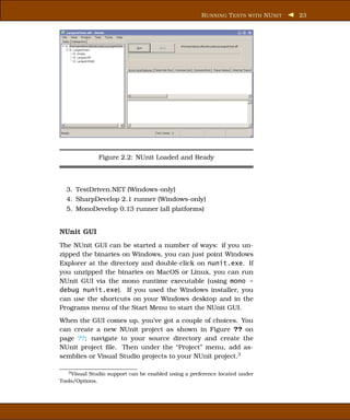 R UNNING T ESTS WITH NU NIT   23




              Figure 2.2: NUnit Loaded and Ready



  3. TestDriven.NET (Windows-only)
  4. SharpDevelop 2.1 runner (Windows-only)
  5. MonoDevelop 0.13 runner (all platforms)


NUnit GUI
The NUnit GUI can be started a number of ways: if you un-
zipped the binaries on Windows, you can just point Windows
Explorer at the directory and double-click on nunit.exe. If
you unzipped the binaries on MacOS or Linux, you can run
NUnit GUI via the mono runtime executable (using mono -
debug nunit.exe). If you used the Windows installer, you
can use the shortcuts on your Windows desktop and in the
Programs menu of the Start Menu to start the NUnit GUI.
When the GUI comes up, you’ve got a couple of choices. You
can create a new NUnit project as shown in Figure ?? on
page ??; navigate to your source directory and create the
NUnit project ﬁle. Then under the “Project” menu, add as-
semblies or Visual Studio projects to your NUnit project.3

   3 Visual Studio support can be enabled using a preference located under

Tools/Options.
 