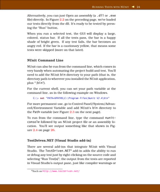 R UNNING T ESTS WITH NU NIT   24


Alternatively, you can just Open an assembly (a .dll or .exe
ﬁle) directly. In Figure 2.2 on the preceding page, we’ve loaded
our tests directly from the dll. It’s ready to be tested by press-
ing the “Run” button.
When you run a selected test, the GUI will display a large,
colored, status bar. If all the tests pass, the bar is a happy
shade of bright green. If any test fails, the bar becomes an
angry red. If the bar is a cautionary yellow, that means some
tests were skipped (more on that later).


NUnit Command Line
NUnit can also be run from the command line, which comes in
very handy when automating the project build and test. You’ll
need to add the NUnit bin directory to your path (that is, the
directory path to wherever you installed the NUnit application,
plus “bin”).
For the current shell, you can set your path variable at the
command line, as in the following example on Windows.
    C:> set "PATH=%PATH%;C:Program FilesNunit V2.4bin"

For more permanent use, go to Control Panel/System/Advan-
ced/Environment Variable and add NUnit’s bin directory to
the Path variable (see Figure 2.3 on the next page).
To run from the command line, type the command nunit-
console followed by an NUnit project ﬁle or an assembly lo-
cation. You’ll see output something like that shown in Fig-
ure 2.4 on page 26.


TestDriven.NET (Visual Studio add-in)
There are several add-ins that integrate NUnit with Visual
Studio. The TestDriven.NET4 add-in adds the ability to run
or debug any test just by right-clicking on the source code and
selecting “Run Test(s)”; the output from the tests are reported
in Visual Studio’s output pane, just like compiler warnings or

   4 Such   as http://www.testdriven.net/
 