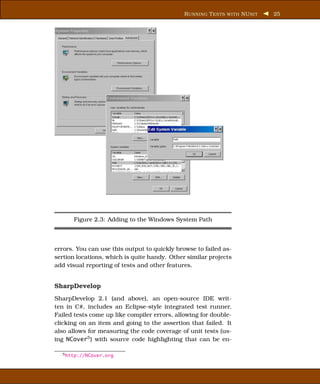 R UNNING T ESTS WITH NU NIT   25




      Figure 2.3: Adding to the Windows System Path



errors. You can use this output to quickly browse to failed as-
sertion locations, which is quite handy. Other similar projects
add visual reporting of tests and other features.


SharpDevelop
SharpDevelop 2.1 (and above), an open-source IDE writ-
ten in C#, includes an Eclipse-style integrated test runner.
Failed tests come up like compiler errors, allowing for double-
clicking on an item and going to the assertion that failed. It
also allows for measuring the code coverage of unit tests (us-
ing NCover5 ) with source code highlighting that can be en-

  5 http://NCover.org
 