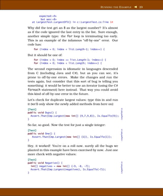 R UNNING THE E XAMPLE          29


        expected:<9>
         but was:<8>
   at LargestTest.LargestOf3() in c:LargestTest.cs:line 14

Why did the test get an 8 as the largest number? It’s almost
as if the code ignored the last entry in the list. Sure enough,
another simple typo: the for loop is terminating too early.
This is an example of the infamous “off-by-one” error. Our
code has:
    for (index = 0; index < list.Length-1; index++) {

But it should be one of:
    for (index = 0; index <= list.Length-1; index++) {
    for (index = 0; index < list.Length; index++) {

The second expression is idiomatic in languages descended
from C (including Java and C#), but as you can see, it’s
prone to off-by-one errors. Make the changes and run the
tests again, but consider that this sort of bug is telling you
something: it would be better to use an iterator (using the C#
foreach statement) here instead. That way you could avoid
this kind of off-by-one error in the future.
Let’s check for duplicate largest values; type this in and run
it (we’ll only show the newly added methods from here on):




                                                                  LargestTest.cs
[Test]
public void Dups() {
  Assert.That(Cmp.Largest(new int[] {9,7,9,8}), Is.EqualTo(9));
}

So far, so good. Now the test for just a single integer:
                                                                  LargestTest.cs



[Test]
public void One() {
   Assert.That(Cmp.Largest(new int[] {1}), Is.EqualTo(1));
}

Hey, it worked! You’re on a roll now, surely all the bugs we
planted in this example have been exorcised by now. Just one
more check with negative values:
[Test]
                                                                  LargestTest.cs




public void Negative() {
  int[] negatives = new int[] {-9, -8, -7};
  Assert.That(Cmp.Largest(negatives), Is.EqualTo(-7));
}
 