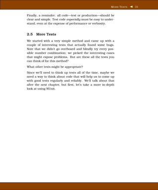 M ORE T ESTS   31


Finally, a reminder: all code—test or production—should be
clear and simple. Test code especially must be easy to under-
stand, even at the expense of performance or verbosity.


2.5 More Tests
We started with a very simple method and came up with a
couple of interesting tests that actually found some bugs.
Note that we didn’t go overboard and blindly try every pos-
sible number combination; we picked the interesting cases
that might expose problems. But are these all the tests you
can think of for this method?
What other tests might be appropriate?
Since we’ll need to think up tests all of the time, maybe we
need a way to think about code that will help us to come up
with good tests regularly and reliably. We’ll talk about that
after the next chapter, but ﬁrst, let’s take a more in-depth
look at using NUnit.
 