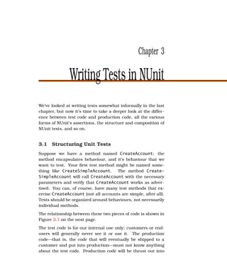 Chapter 3

               Writing Tests in NUnit
We’ve looked at writing tests somewhat informally in the last
chapter, but now it’s time to take a deeper look at the differ-
ence between test code and production code, all the various
forms of NUnit’s assertions, the structure and composition of
NUnit tests, and so on.


3.1 Structuring Unit Tests
Suppose we have a method named CreateAccount; the
method encapsulates behaviour, and it’s behaviour that we
want to test. Your ﬁrst test method might be named some-
thing like CreateSimpleAccount. The method Create-
SimpleAccount will call CreateAccount with the necessary
parameters and verify that CreateAccount works as adver-
tised. You can, of course, have many test methods that ex-
ercise CreateAccount (not all accounts are simple, after all).
Tests should be organized around behaviours, not necessarily
individual methods.
The relationship between these two pieces of code is shown in
Figure 3.1 on the next page.
The test code is for our internal use only; customers or end-
users will generally never see it or use it. The production
code—that is, the code that will eventually be shipped to a
customer and put into production—must not know anything
about the test code. Production code will be thrust out into
 
