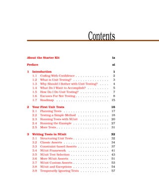 Contents
About the Starter Kit                                                                       ix

Preface                                                                                     xi

1   Introduction                                                                             1
    1.1 Coding With Conﬁdence . . . . . . . . . .                           .   .   .   .    2
    1.2 What is Unit Testing? . . . . . . . . . . .                         .   .   .   .    3
    1.3 Why Should I Bother with Unit Testing?                              .   .   .   .    4
    1.4 What Do I Want to Accomplish? . . . . .                             .   .   .   .    5
    1.5 How Do I Do Unit Testing? . . . . . . . .                           .   .   .   .    7
    1.6 Excuses For Not Testing . . . . . . . . . .                         .   .   .   .    8
    1.7 Roadmap . . . . . . . . . . . . . . . . . .                         .   .   .   .   15

2   Your   First Unit Tests                                                                 16
    2.1    Planning Tests . . . . . . .     .   .   .   .   .   .   .   .   .   .   .   .   17
    2.2    Testing a Simple Method .        .   .   .   .   .   .   .   .   .   .   .   .   18
    2.3    Running Tests with NUnit         .   .   .   .   .   .   .   .   .   .   .   .   20
    2.4    Running the Example . . .        .   .   .   .   .   .   .   .   .   .   .   .   27
    2.5    More Tests . . . . . . . . . .   .   .   .   .   .   .   .   .   .   .   .   .   31

3   Writing Tests in NUnit                                                                  32
    3.1 Structuring Unit Tests . . .        .   .   .   .   .   .   .   .   .   .   .   .   32
    3.2 Classic Asserts . . . . . . .       .   .   .   .   .   .   .   .   .   .   .   .   34
    3.3 Constraint-based Asserts .          .   .   .   .   .   .   .   .   .   .   .   .   37
    3.4 NUnit Framework . . . . .           .   .   .   .   .   .   .   .   .   .   .   .   41
    3.5 NUnit Test Selection . . . .        .   .   .   .   .   .   .   .   .   .   .   .   43
    3.6 More NUnit Asserts . . . .          .   .   .   .   .   .   .   .   .   .   .   .   51
    3.7 NUnit Custom Asserts . . .          .   .   .   .   .   .   .   .   .   .   .   .   53
    3.8 NUnit and Exceptions . . .          .   .   .   .   .   .   .   .   .   .   .   .   54
    3.9 Temporarily Ignoring Tests          .   .   .   .   .   .   .   .   .   .   .   .   57
 