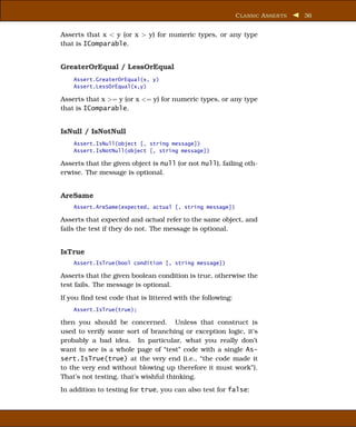 C LASSIC A SSER TS   36


Asserts that x < y (or x > y) for numeric types, or any type
that is IComparable.


GreaterOrEqual / LessOrEqual
    Assert.GreaterOrEqual(x, y)
    Assert.LessOrEqual(x,y)

Asserts that x >= y (or x <= y) for numeric types, or any type
that is IComparable.


IsNull / IsNotNull
    Assert.IsNull(object [, string message])
    Assert.IsNotNull(object [, string message])

Asserts that the given object is null (or not null), failing oth-
erwise. The message is optional.


AreSame
    Assert.AreSame(expected, actual [, string message])

Asserts that expected and actual refer to the same object, and
fails the test if they do not. The message is optional.


IsTrue
    Assert.IsTrue(bool condition [, string message])

Asserts that the given boolean condition is true, otherwise the
test fails. The message is optional.
If you ﬁnd test code that is littered with the following:
    Assert.IsTrue(true);

then you should be concerned. Unless that construct is
used to verify some sort of branching or exception logic, it’s
probably a bad idea. In particular, what you really don’t
want to see is a whole page of “test” code with a single As-
sert.IsTrue(true) at the very end (i.e., “the code made it
to the very end without blowing up therefore it must work”).
That’s not testing, that’s wishful thinking.
In addition to testing for true, you can also test for false:
 