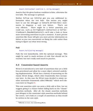 C ONSTRAINT - BASED A SSER TS   37


    Assert.IsFalse(bool condition [, string message])

Asserts that the given boolean condition is false, otherwise the
test fails. The message is optional.
Neither IsTrue nor IsFalse give you any additional in-
formation when the test fails; this means you might
have to use the debugger or Console.WriteLine() state-
ments to diagnose a unit test failure.              That’s not
very efﬁcient.     There might be a better assertion you
could use, such as StringAssert.Contains() or Collec-
tionAssert.DoesNotContain()—we’ll take a look at these
more interesting assertions in just a moment. A more precise
assertion like those will give you more precise information on
failure so you can concentrate on ﬁxing the code rather than
trying to ﬁgure out what went wrong.


Fail
    Assert.Fail([string message])

Fails the test immediately, with the optional message. This
might be used to mark sections of code that should not be
reached, but isn’t really used much in practice.


3.3 Constraint-based Asserts
NUnit 2.4 introduced a new style of assertions that are a little
less procedural and allow for a more object-oriented underly-
ing implementation. NUnit has a history of innovating on the
classic XUnit design, which other frameworks then incorpo-
rate later. In this case the NUnit team decided to mimic an-
other innovative framework called NMock2,3 which we’ll dis-
cuss later in Chapter 6.
This new assertion style can seem a little odd at ﬁrst, but we
suggest giving it a chance before falling back on the “classic”
assertion methods. After all, the classic assertion methods
just delegate to the constraint-style assertion methods behind
the covers. Let’s look at a couple of assertions as they would
be written in the new style.

  3 NMock2,   in turn, was mimicking jMock.
 