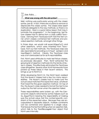 C ONSTRAINT - BASED A SSER TS   38




    Joe Asks. . .
     What was wrong with the old syntax?
Well, nothing was particularly wrong with the classic
syntax, per se. In fact, there are no plans to remove or
deprecate the classic syntax. The classic-style assert
methods delegate to the new methods, so there’s no
duplication. Here’s a quick history lesson that may il-
luminate the progression.a In the beginning, test ﬁx-
ture classes had to derive from a class called Test-
Case. Deriving from TestCase both told the test run-
ner which classes contained test methods and pro-
vided assertion methods, amongst other things.
In those days, we would call assertEquals() and
other assertions, which were inherited from Test-
Case, from our test methods. The TestCase class was
also reponsible for providing a virtual setUp() and
tearDown() method. Clearly, the TestCase class
was a bit overloaded as far as its reponsibilities.
First, NUnit used attributes to mark test ﬁxture classes,
as previously discussed. Then, NUnit extracted the
growing list of assertion methods into the family of As-
sert classes. This effectively eliminated the TestCase
class altogether. Several other XUnit frameworks have
picked up these ideas in their recent versions. This
brings us up to NUnit 2.2.
While developing NUnit 2.4, the NUnit team realised
that the Assert classes had a few too many repon-
sibilities. The Assert classes had to make sure the
actual value matched the expected value, whatever
that meant for the given assertion method. On top of
this, the Assert class needed to format the text to be
output by the test runner when the assertion failed.
These responsibilities were broken up, with the Con-
straint objects (returned by syntax helpers such as
Is.EqualTo()) bearing the responsibility of making
sure the actual value met the context-speciﬁc con-
straint of the expected value. Because they are en-
capsulated in separate objects, multiple constraints
can be combined and applied to a single value.
That leaves the text formatting when an assertion fails,
which falls to the TextMessageWriter object that
NUnit uses internally.
 