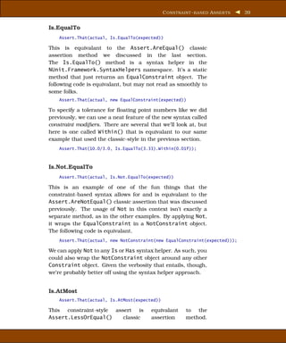 C ONSTRAINT - BASED A SSER TS   39


Is.EqualTo
    Assert.That(actual, Is.EqualTo(expected))

This is equivalant to the Assert.AreEqual() classic
assertion method we discussed in the last section.
The Is.EqualTo() method is a syntax helper in the
NUnit.Framework.SyntaxHelpers namespace. It’s a static
method that just returns an EqualConstraint object. The
following code is equivalant, but may not read as smoothly to
some folks.
    Assert.That(actual, new EqualConstraint(expected))

To specify a tolerance for ﬂoating point numbers like we did
previously, we can use a neat feature of the new syntax called
constraint modiﬁers. There are several that we’ll look at, but
here is one called Within() that is equivalant to our same
example that used the classic-style in the previous section.
    Assert.That(10.0/3.0, Is.EqualTo(3.33).Within(0.01f));



Is.Not.EqualTo
    Assert.That(actual, Is.Not.EqualTo(expected))

This is an example of one of the fun things that the
constraint-based syntax allows for and is equivalant to the
Assert.AreNotEqual() classic assertion that was discussed
previously. The usage of Not in this context isn’t exactly a
separate method, as in the other examples. By applying Not,
it wraps the EqualConstraint in a NotConstraint object.
The following code is equivalant.
    Assert.That(actual, new NotConstraint(new EqualConstraint(expected)));

We can apply Not to any Is or Has syntax helper. As such, you
could also wrap the NotConstraint object around any other
Constraint object. Given the verbosity that entails, though,
we’re probably better off using the syntax helper approach.


Is.AtMost
    Assert.That(actual, Is.AtMost(expected))

This constraint-style assert is         equivalant      to the
Assert.LessOrEqual()     classic        assertion       method.
 