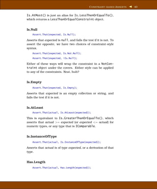C ONSTRAINT - BASED A SSER TS   40


Is.AtMost() is just an alias for Is.LessThenOrEqualTo(),
which returns a LessThanOrEqualConstraint object.


Is.Null
    Assert.That(expected, Is.Null);

Asserts that expected is null, and fails the test if it is not. To
assert the opposite, we have two choices of constraint-style
syntax.
    Assert.That(expected, Is.Not.Null);

    Assert.That(expected, !Is.Null);

Either of these ways will wrap the constraint in a NotCon-
traint object under the covers. Either style can be applied
to any of the constraints. Neat, huh?


Is.Empty
    Assert.That(expected, Is.Empty);

Asserts that expected is an empty collection or string, and
fails the test if it is not.


Is.AtLeast
    Assert.That(actual, Is.AtLeast(expected));

This is equivalant to Is.GreaterThanOrEqualTo(), which
asserts that actual >= expected (or expected <= actual) for
numeric types, or any type that is IComparable.


Is.InstanceOfType
    Assert.That(actual, Is.InstanceOfType(expected));

Asserts that actual is of type expected, or a derivation of that
type.


Has.Length
    Assert.That(actual, Has.Length(expected));
 