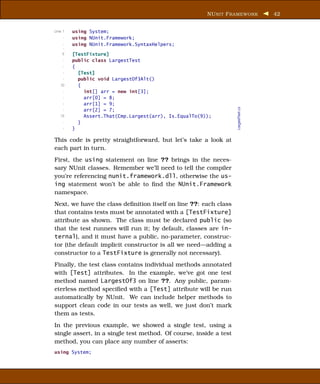 NU NIT F RAMEWORK           42


Line 1   using System;
     -   using NUnit.Framework;
     -   using NUnit.Framework.SyntaxHelpers;
     -
    5    [TestFixture]
     -   public class LargestTest
     -   {
     -     [Test]
     -     public void LargestOf3Alt()
   10      {
     -       int[] arr = new int[3];
     -       arr[0] = 8;
     -       arr[1] = 9;




                                                                   LargestTest.cs
     -       arr[2] = 7;
   15        Assert.That(Cmp.Largest(arr), Is.EqualTo(9));
     -     }
     -   }

This code is pretty straightforward, but let’s take a look at
each part in turn.
First, the using statement on line ?? brings in the neces-
sary NUnit classes. Remember we’ll need to tell the compiler
you’re referencing nunit.framework.dll, otherwise the us-
ing statement won’t be able to ﬁnd the NUnit.Framework
namespace.
Next, we have the class deﬁnition itself on line ??: each class
that contains tests must be annotated with a [TestFixture]
attribute as shown. The class must be declared public (so
that the test runners will run it; by default, classes are in-
ternal), and it must have a public, no-parameter, construc-
tor (the default implicit constructor is all we need—adding a
constructor to a TestFixture is generally not necessary).
Finally, the test class contains individual methods annotated
with [Test] attributes. In the example, we’ve got one test
method named LargestOf3 on line ??. Any public, param-
eterless method speciﬁed with a [Test] attribute will be run
automatically by NUnit. We can include helper methods to
support clean code in our tests as well, we just don’t mark
them as tests.
In the previous example, we showed a single test, using a
single assert, in a single test method. Of course, inside a test
method, you can place any number of asserts:
using System;
 