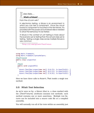 NU NIT T EST S ELECTION         43




        Joe Asks. . .
         What’s a Fixture?
    From the c2.com wiki:a
    In electronics testing, a ﬁxture is an environment in
    which you can test a component. Once the circuit
    board or component is mounted in the text ﬁxture, it is
    provided with the power and whatever else is needed
    to drive the behaviour to be tested.
    A ﬁxture in the context of unit testing is more about
    the scenario we’re testing than the actual class we’re
    testing. Testing a single class across multiple ﬁxtures is
    very common.
       a http://c2.com/cgi/wiki?TestFixture




using NUnit.Framework;
using NUnit.Framework.SyntaxHelpers;
[TestFixture]
public class LargestTest
{
  [Test]
  public void LargestOf3()
  {
                                                                    LargestTest.cs
    Assert.That(Cmp.Largest(new int[] {9,8,7}), Is.EqualTo(9));
    Assert.That(Cmp.Largest(new int[] {8,9,7}), Is.EqualTo(9));
    Assert.That(Cmp.Largest(new int[] {7,8,9}), Is.EqualTo(9));
  }

Here we have three calls to Assert.That inside a single test
method.


3.5 NUnit Test Selection
As we’ve seen so far, a ﬁxture (that is, a class marked with
the [TestFixture] attribute) contains test methods; each
method contains one or more assertions. Multiple test ﬁx-
tures can be included into a source code ﬁle or a compiled
assembly.
You will normally run all of the tests within an assembly just
 
