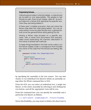 NU NIT T EST S ELECTION   44




    Organizing ﬁxtures
    Following good object-oriented design, a class should
    be focused on one responsibility. This applies to test
    ﬁxtures as well—they’re just classes, after all. As such,
    put tests into a ﬁxture that describes the speciﬁc sce-
    nario they are being tested in.
    If there aren’t multiple scenarios, then just name the
    ﬁxture class after the class being tested. You can al-
    ways extract more focused ﬁxtures from a general ﬁx-
    ture once the general ﬁxture starts getting too fat.
    Having a ﬁxture class focused on a speciﬁc sce-
    nario, with a name that documents that scenario,
    helps avoid duplicating the scenario description in
    the name of several test methods.
    To keep things readable in the test runner output, put
    the ﬁxture classes under a namespace that includes
    the name of the class that the ﬁxtures are testing, like
    so:
        namespace ZeroBay.Test.ShoppingCartTest
        {
          [TestFixture]
          public class NoDataFixture
          {
            [Test]
            public void OverallRateIsZero() {...}
          }
        }




by specifying the assembly to the test runner. You can also
choose to run individual test ﬁxtures within an assembly us-
ing either the NUnit command line or GUI.
From the GUI, you can select an individual test, a single test
ﬁxture, or the entire assembly by selecting it and clicking the
run button, and all the appropriate tests will be run.
From the command line, you can specify the assembly and a
particular test ﬁxture as follows:
    c:> nunit-console   assemblyname.dll   /fixture:ClassName

Given this ﬂexibility, you may want to think a bit about how to
 