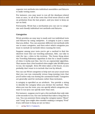 NU NIT T EST S ELECTION   45


organize test methods into individual assemblies and ﬁxtures
to make testing easier.
For instance, you may want to run all the database-related
tests at once, or all of the tests that Fred wrote (Fred is still
on probation from the last project, and you want to keep an
eye on him).
Fortunately, NUnit has a mechanism you can use to catego-
rize and classify individual test methods and ﬁxtures.


Categories
NUnit provides an easy way to mark and run individual tests
and ﬁxtures by using categories. A category is just a name
that you deﬁne. You can associate different test methods with
one or more categories, and then select which categories you
want to exclude (or include) when running the tests.
Suppose among your tests you’ve got a method to ﬁnd the
shortest route that our traveling salesman, Bob, can take to
visit the top n cities in his territory. The funny thing about
the Traveling Salesman algorithm is that for a small number
of cities it works just ﬁne, but it’s an exponential algorithm.
That means that a few hundred cities might take 20,000 years
to run, for example. Even 50 cities takes a few hours, so you
probably don’t want to to include that test by default.
You can use NUnit categories to help sort out your usual tests
that you can run constantly versus long-running tests that
you’d rather only run during the automated build. Categories
are generally used for exclusion rather than inclusion.
A category is speciﬁed as an attribute. You provide a string
to identify the category when you declare the method. Then
when you run the tests, you can specify which categories you
want to run (you can specify more than one).
For instance, suppose you’ve got a few methods that only take
a few seconds to run, but one method that takes a long time to
run. You can annotate them using the category names “Short”
and “Long” (you might also consider making a category “Fred”
if you still want to keep an eye on him.)
Line 1   using NUnit.Framework;
 