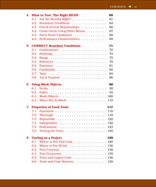 CONTENTS   vi


4   What to Test: The Right-BICEP                                                                    60
    4.1 Are the Results Right? . . . . . .                      .   .   .   .   .   .   .   .   .    61
    4.2 Boundary Conditions . . . . . .                         .   .   .   .   .   .   .   .   .    64
    4.3 Check Inverse Relationships . .                         .   .   .   .   .   .   .   .   .    66
    4.4 Cross-check Using Other Means                           .   .   .   .   .   .   .   .   .    67
    4.5 Force Error Conditions . . . . .                        .   .   .   .   .   .   .   .   .    68
    4.6 Performance Characteristics . .                         .   .   .   .   .   .   .   .   .    69

5   CORRECT Boundary Conditions                                                                      71
    5.1 Conformance . . . . . . . . .                   .   .   .   .   .   .   .   .   .   .   .    72
    5.2 Ordering . . . . . . . . . . . .                .   .   .   .   .   .   .   .   .   .   .    74
    5.3 Range . . . . . . . . . . . . .                 .   .   .   .   .   .   .   .   .   .   .    75
    5.4 Reference . . . . . . . . . . .                 .   .   .   .   .   .   .   .   .   .   .    79
    5.5 Existence . . . . . . . . . . .                 .   .   .   .   .   .   .   .   .   .   .    81
    5.6 Cardinality . . . . . . . . . .                 .   .   .   .   .   .   .   .   .   .   .    82
    5.7 Time . . . . . . . . . . . . . .                .   .   .   .   .   .   .   .   .   .   .    84
    5.8 Try It Yourself . . . . . . . . .               .   .   .   .   .   .   .   .   .   .   .    86

6   Using Mock Objects                                                                               90
    6.1 Stubs . . . . . . . .   .   .   .   .   .   .   .   .   .   .   .   .   .   .   .   .   .    92
    6.2 Fakes . . . . . . . .   .   .   .   .   .   .   .   .   .   .   .   .   .   .   .   .   .    94
    6.3 Mock Objects . . .      .   .   .   .   .   .   .   .   .   .   .   .   .   .   .   .   .   100
    6.4 When Not To Mock        .   .   .   .   .   .   .   .   .   .   .   .   .   .   .   .   .   112

7   Properties of Good Tests                                                                        117
    7.1 Automatic . . . . . .       .   .   .   .   .   .   .   .   .   .   .   .   .   .   .   .   118
    7.2 Thorough . . . . . .        .   .   .   .   .   .   .   .   .   .   .   .   .   .   .   .   119
    7.3 Repeatable . . . . .        .   .   .   .   .   .   .   .   .   .   .   .   .   .   .   .   122
    7.4 Independent . . . . .       .   .   .   .   .   .   .   .   .   .   .   .   .   .   .   .   122
    7.5 Professional . . . . .      .   .   .   .   .   .   .   .   .   .   .   .   .   .   .   .   123
    7.6 Testing the Tests . .       .   .   .   .   .   .   .   .   .   .   .   .   .   .   .   .   125

8   Testing on a Project                                                                            129
    8.1 Where to Put Test Code              .   .   .   .   .   .   .   .   .   .   .   .   .   .   129
    8.2 Where to Put NUnit . .              .   .   .   .   .   .   .   .   .   .   .   .   .   .   132
    8.3 Test Courtesy . . . . . .           .   .   .   .   .   .   .   .   .   .   .   .   .   .   132
    8.4 Test Frequency . . . . .            .   .   .   .   .   .   .   .   .   .   .   .   .   .   135
    8.5 Tests and Legacy Code               .   .   .   .   .   .   .   .   .   .   .   .   .   .   136
    8.6 Tests and Code Reviews              .   .   .   .   .   .   .   .   .   .   .   .   .   .   139
 