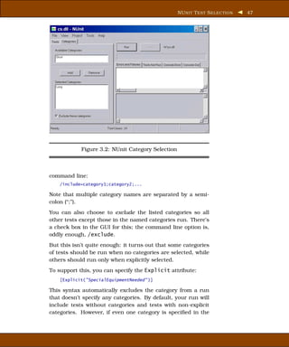 NU NIT T EST S ELECTION   47




            Figure 3.2: NUnit Category Selection



command line:
    /include=category1;category2;...

Note that multiple category names are separated by a semi-
colon (“;”).
You can also choose to exclude the listed categories so all
other tests except those in the named categories run. There’s
a check box in the GUI for this; the command line option is,
oddly enough, /exclude.
But this isn’t quite enough: it turns out that some categories
of tests should be run when no categories are selected, while
others should run only when explicitly selected.
To support this, you can specify the Explicit attribute:
    [Explicit("SpecialEquipmentNeeded" )]

This syntax automatically excludes the category from a run
that doesn’t specify any categories. By default, your run will
include tests without categories and tests with non-explicit
categories. However, if even one category is speciﬁed in the
 