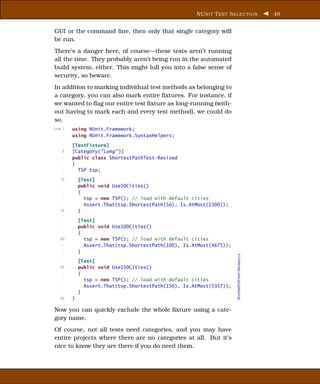 NU NIT T EST S ELECTION                       48


GUI or the command line, then only that single category will
be run.
There’s a danger here, of course—these tests aren’t running
all the time. They probably aren’t being run in the automated
build system, either. This might lull you into a false sense of
security, so beware.
In addition to marking individual test methods as belonging to
a category, you can also mark entire ﬁxtures. For instance, if
we wanted to ﬂag our entire test ﬁxture as long-running (with-
out having to mark each and every test method), we could do
so.
Line 1   using NUnit.Framework;
     -   using NUnit.Framework.SyntaxHelpers;
     -
     -   [TestFixture]
    5    [Category("Long" )]
     -   public class ShortestPathTest-Revised
     -   {
     -     TSP tsp;
     -
   10        [Test]
     -       public void Use50Cities()
     -       {
     -         tsp = new TSP(); // load with default cities
     -         Assert.That(tsp.ShortestPath(50), Is.AtMost(2300));
   15        }
    -
     -       [Test]
     -       public void Use100Cities()
     -       {
   20          tsp = new TSP(); // load with default cities
     -         Assert.That(tsp.ShortestPath(100), Is.AtMost(4675));
     -       }
                                                                      ShortestPathTest-Revised.cs



     -
     -       [Test]
   25        public void Use150Cities()
     -       {
     -         tsp = new TSP(); // load with default cities
     -         Assert.That(tsp.ShortestPath(150), Is.AtMost(5357));
     -       }
   30    }

Now you can quickly exclude the whole ﬁxture using a cate-
gory name.
Of course, not all tests need categories, and you may have
entire projects where there are no categories at all. But it’s
nice to know they are there if you do need them.
 
