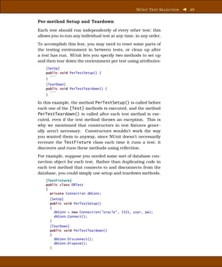 NU NIT T EST S ELECTION   49


Per-method Setup and Teardown
Each test should run independently of every other test; this
allows you to run any individual test at any time, in any order.
To accomplish this feat, you may need to reset some parts of
the testing environment in between tests, or clean up after
a test has run. NUnit lets you specify two methods to set up
and then tear down the environment per test using attributes:
    [SetUp]
    public void PerTestSetup() {
      ...
    }
    [TearDown]
    public void PerTestTeardown() {
      ...
    }

In this example, the method PerTestSetup() is called before
each one of the [Test] methods is executed, and the method
PerTestTeardown() is called after each test method is exe-
cuted, even if the test method throws an exception. This is
why we mentioned that constructors in test ﬁxtures gener-
ally aren’t necessary. Constructors wouldn’t work the way
you wanted them to anyway, since NUnit doesn’t necessarily
recreate the TestFixture class each time it runs a test; it
discovers and runs these methods using reﬂection.
For example, suppose you needed some sort of database con-
nection object for each test. Rather than duplicating code in
each test method that connects to and disconnects from the
database, you could simply use setup and teardown methods.
    [TestFixture]
    public class DBTest
    {
      private Connection dbConn;
      [SetUp]
      public void PerTestSetup()
      {
        dbConn = new Connection("oracle" , 1521, user, pw);
        dbConn.Connect();
      }
      [TearDown]
      public void PerTestTeardown()
      {
        dbConn.Disconnect();
        dbConn.Dispose();
      }
 