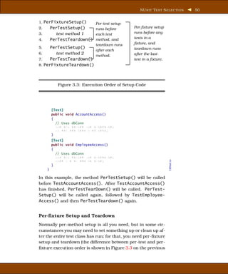 NU NIT T EST S ELECTION      50


1. PerFixtureSetup()          Per-test setup
2.       PerTestSetup()    runs before          Per-ﬁxture setup
3.         test method 1   each test            runs before any
4.       PerTestTeardown() method, and          tests in a
                              teardown runs     ﬁxture, and
5.    PerTestSetup()                            teardown runs
                        after each
6.      test method 2                           after the last
                        method.
7.    PerTestTeardown()                         test in a ﬁxture.
8. PerFixtureTeardown()




            Figure 3.3: Execution Order of Setup Code




         [Test]
         public void AccountAccess()
         {
           // Uses dbConn
           xxx xxx xxxxxx xxx xxxxxxxxx;
           xx xxx xxx xxxx x xx xxxx;
         }
         [Test]
         public void EmployeeAccess()
         {
           // Uses dbConn
           xxx xxx xxxxxx xxx xxxxxxxxx;
           xxxx x x xx xxx xx xxxx;

                                                                    DBTest.cs
         }
     }

In this example, the method PerTestSetup() will be called
before TestAccountAccess(). After TestAccountAccess()
has ﬁnished, PerTestTearDown() will be called. PerTest-
Setup() will be called again, followed by TestEmployee-
Access() and then PerTestTeardown() again.


Per-ﬁxture Setup and Teardown
Normally per-method setup is all you need, but in some cir-
cumstances you may need to set something up or clean up af-
ter the entire test class has run; for that, you need per-ﬁxture
setup and teardown (the difference between per-test and per-
ﬁxture execution order is shown in Figure 3.3 on the previous
 