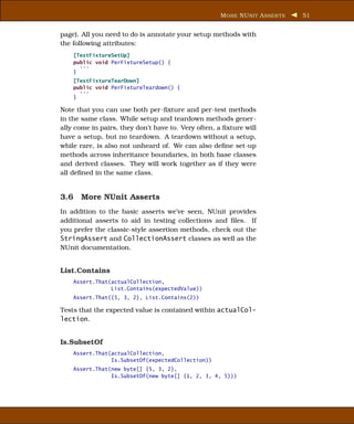 M ORE NU NIT A SSER TS   51


page). All you need to do is annotate your setup methods with
the following attributes:
    [TestFixtureSetUp]
    public void PerFixtureSetup() {
      ...
    }
    [TestFixtureTearDown]
    public void PerFixtureTeardown() {
      ...
    }

Note that you can use both per-ﬁxture and per-test methods
in the same class. While setup and teardown methods gener-
ally come in pairs, they don’t have to. Very often, a ﬁxture will
have a setup, but no teardown. A teardown without a setup,
while rare, is also not unheard of. We can also deﬁne set-up
methods across inheritance boundaries, in both base classes
and derived classes. They will work together as if they were
all deﬁned in the same class.


3.6 More NUnit Asserts
In addition to the basic asserts we’ve seen, NUnit provides
additional asserts to aid in testing collections and ﬁles. If
you prefer the classic-style assertion methods, check out the
StringAssert and CollectionAssert classes as well as the
NUnit documentation.


List.Contains
    Assert.That(actualCollection,
                List.Contains(expectedValue))
    Assert.That({5, 3, 2}, List.Contains(2))

Tests that the expected value is contained within actualCol-
lection.


Is.SubsetOf
    Assert.That(actualCollection,
                Is.SubsetOf(expectedCollection))
    Assert.That(new byte[] {5, 3, 2},
                Is.SubsetOf(new byte[] {1, 2, 3, 4, 5}))
 