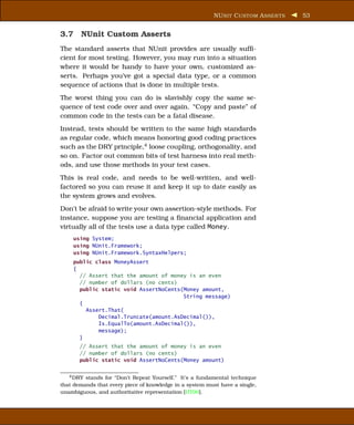 NU NIT C USTOM A SSER TS   53


3.7 NUnit Custom Asserts
The standard asserts that NUnit provides are usually sufﬁ-
cient for most testing. However, you may run into a situation
where it would be handy to have your own, customized as-
serts. Perhaps you’ve got a special data type, or a common
sequence of actions that is done in multiple tests.
The worst thing you can do is slavishly copy the same se-
quence of test code over and over again. “Copy and paste” of
common code in the tests can be a fatal disease.
Instead, tests should be written to the same high standards
as regular code, which means honoring good coding practices
such as the DRY principle,4 loose coupling, orthogonality, and
so on. Factor out common bits of test harness into real meth-
ods, and use those methods in your test cases.
This is real code, and needs to be well-written, and well-
factored so you can reuse it and keep it up to date easily as
the system grows and evolves.
Don’t be afraid to write your own assertion-style methods. For
instance, suppose you are testing a ﬁnancial application and
virtually all of the tests use a data type called Money.
    using System;
    using NUnit.Framework;
    using NUnit.Framework.SyntaxHelpers;
    public class MoneyAssert
    {
      // Assert that the amount of money is an even
      // number of dollars (no cents)
      public static void AssertNoCents(Money amount,
                                       String message)
      {
        Assert.That(
            Decimal.Truncate(amount.AsDecimal()),
            Is.EqualTo(amount.AsDecimal()),
            message);
      }
       // Assert that the amount of money is an even
       // number of dollars (no cents)
       public static void AssertNoCents(Money amount)


   4 DRY stands for “Don’t Repeat Yourself.” It’s a fundamental technique
that demands that every piece of knowledge in a system must have a single,
unambiguous, and authoritative representation [HT00].
 