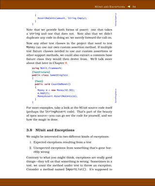 NU NIT AND E XCEPTIONS           54




                                                                 MoneyAssert.cs
        {
            AssertNoCents(amount, String.Empty);
        }
    }

Note that we provide both forms of assert: one that takes
a string and one that does not. Note also that we didn’t
duplicate any code in doing so; we merely forward the call on.
Now any other test classes in the project that need to test
Money can use our own custom assertion method. If multiple
test ﬁxture classes needed to use our custom assertions or
other support methods, we could also extract a common base
ﬁxture class they would then derive from. We’ll talk more
about that later in Chapter 8.
    using NUnit.Framework;
    [TestFixture]
    public class SomethingTest
    {
      [Test]
      public void CountDeMonet()
      {




                                                                 SomethingTest.cs
        Money m = new Money(42.00);
        m.Add(2);
        MoneyAssert.AssertNoCents(m);
      }
    }

For more examples, take a look at the NUnit source code itself
(perhaps the StringAssert code). That’s part of the beauty
of open source—you can go see the code for yourself, and see
how the magic is done.


3.8 NUnit and Exceptions
We might be interested in two different kinds of exceptions:
  1. Expected exceptions resulting from a test
  2. Unexpected exceptions from something that’s gone hor-
     ribly wrong
Contrary to what you might think, exceptions are really good
things—they tell us that something is wrong. Sometimes in a
test, we want the method under test to throw an exception.
Consider a method named ImportList(). It’s supposed to
 