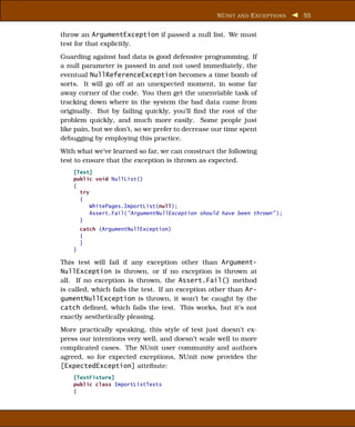 NU NIT AND E XCEPTIONS   55


throw an ArgumentException if passed a null list. We must
test for that explicitly.
Guarding against bad data is good defensive programming. If
a null parameter is passed in and not used immediately, the
eventual NullReferenceException becomes a time bomb of
sorts. It will go off at an unexpected moment, in some far
away corner of the code. You then get the unenviable task of
tracking down where in the system the bad data came from
originally. But by failing quickly, you’ll ﬁnd the root of the
problem quickly, and much more easily. Some people just
like pain, but we don’t, so we prefer to decrease our time spent
debugging by employing this practice.
With what we’ve learned so far, we can construct the following
test to ensure that the exception is thrown as expected.
    [Test]
    public void NullList()
    {
      try
      {
          WhitePages.ImportList(null);
          Assert.Fail("ArgumentNullException should have been thrown" );
      }
        catch (ArgumentNullException)
        {
        }
    }

This test will fail if any exception other than Argument-
NullException is thrown, or if no exception is thrown at
all. If no exception is thrown, the Assert.Fail() method
is called, which fails the test. If an exception other than Ar-
gumentNullException is thrown, it won’t be caught by the
catch deﬁned, which fails the test. This works, but it’s not
exactly aesthetically pleasing.
More practically speaking, this style of test just doesn’t ex-
press our intentions very well, and doesn’t scale well to more
complicated cases. The NUnit user community and authors
agreed, so for expected exceptions, NUnit now provides the
[ExpectedException] attribute:
    [TestFixture]
    public class ImportListTests
    {
 