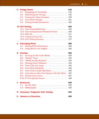 CONTENTS   vii


9   Design Issues                                                                       143
    9.1 Designing for Testability . .   .   .   .   .   .   .   .   .   .   .   .   .   143
    9.2 Refactoring for Testing . . .   .   .   .   .   .   .   .   .   .   .   .   .   146
    9.3 Testing the Class Invariant     .   .   .   .   .   .   .   .   .   .   .   .   159
    9.4 Test-Driven Design . . . . .    .   .   .   .   .   .   .   .   .   .   .   .   161
    9.5 Testing Invalid Parameters      .   .   .   .   .   .   .   .   .   .   .   .   163

10 GUI Testing                                                                          165
   10.1 Unit testing WinForms . . .         . . . . .           .   .   .   .   .   .   165
   10.2 Unit testing beyond Windows         Forms               .   .   .   .   .   .   169
   10.3 Web UIs . . . . . . . . . . . .     . . . . .           .   .   .   .   .   .   171
   10.4 Command Line UIs . . . . . .        . . . . .           .   .   .   .   .   .   175
   10.5 GUI Testing Gotchas . . . . .       . . . . .           .   .   .   .   .   .   177

A   Extending NUnit                                        180
    A.1 Writing NUnit Extensions . . . . . . . . . . . . . 180
    A.2 Using NUnit Core Addins . . . . . . . . . . . . . 182

B   Gotchas                                                                             183
    B.1 As Long As The Code Works . . . . . .                       . . . .         .   183
    B.2 “Smoke” Tests . . . . . . . . . . . . . .                   . . . .         .   183
    B.3 “Works On My Machine” . . . . . . . . .                     . . . .         .   184
    B.4 Floating-Point Problems . . . . . . . . .                   . . . .         .   184
    B.5 Tests Take Too Long . . . . . . . . . . .                   . . . .         .   185
    B.6 Tests Keep Breaking . . . . . . . . . . .                   . . . .         .   186
    B.7 Tests Fail on Some Machines . . . . . .                     . . . .         .   186
    B.8 Tests Pass in One Test Runner, Not the                      Other           .   187
    B.9 Thread state issues . . . . . . . . . . .                   . . . .         .   187
    B.10 C# 2.0-speciﬁc Issues . . . . . . . . . .                  . . . .         .   188

C   Resources                                                190
    C.1 On The Web . . . . . . . . . . . . . . . . . . . . . 190
    C.2 Bibliography . . . . . . . . . . . . . . . . . . . . 192

D   Summary: Pragmatic Unit Testing                                                     194

E   Answers to Exercises                                                                195
 