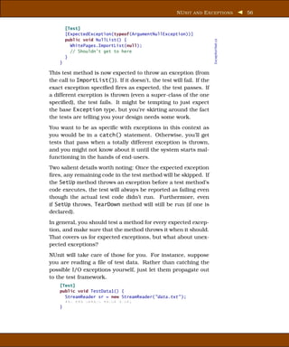 NU NIT AND E XCEPTIONS              56


        [Test]
        [ExpectedException(typeof(ArgumentNullException))]
        public void NullList() {




                                                                       ExceptionTest.cs
          WhitePages.ImportList(null);
          // Shouldn’t get to here
        }
    }

This test method is now expected to throw an exception (from
the call to ImportList()). If it doesn’t, the test will fail. If the
exact exception speciﬁed ﬁres as expected, the test passes. If
a different exception is thrown (even a super-class of the one
speciﬁed), the test fails. It might be tempting to just expect
the base Exception type, but you’re skirting around the fact
the tests are telling you your design needs some work.
You want to be as speciﬁc with exceptions in this context as
you would be in a catch() statement. Otherwise, you’ll get
tests that pass when a totally different exception is thrown,
and you might not know about it until the system starts mal-
functioning in the hands of end-users.
Two salient details worth noting: Once the expected exception
ﬁres, any remaining code in the test method will be skipped. If
the SetUp method throws an exception before a test method’s
code executes, the test will always be reported as failing even
though the actual test code didn’t run. Furthermore, even
if SetUp throws, TearDown method will still be run (if one is
declared).
In general, you should test a method for every expected excep-
tion, and make sure that the method throws it when it should.
That covers us for expected exceptions, but what about unex-
pected exceptions?
NUnit will take care of those for you. For instance, suppose
you are reading a ﬁle of test data. Rather than catching the
possible I/O exceptions yourself, just let them propagate out
to the test framework.
    [Test]
    public void TestData1() {
      StreamReader sr = new StreamReader("data.txt" );
      xxx xxx xxxxxx xxxxx xxxx;
    }
 