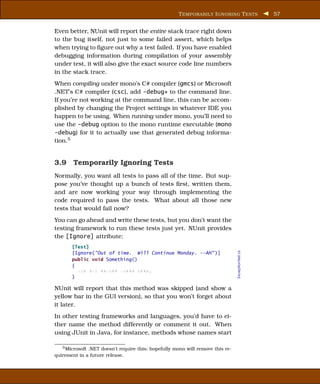 T EMPORARILY I GNORING T ESTS                 57


Even better, NUnit will report the entire stack trace right down
to the bug itself, not just to some failed assert, which helps
when trying to ﬁgure out why a test failed. If you have enabled
debugging information during compilation of your assembly
under test, it will also give the exact source code line numbers
in the stack trace.
When compiling under mono’s C# compiler (gmcs) or Microsoft
.NET’s C# compiler (csc), add -debug+ to the command line.
If you’re not working at the command line, this can be accom-
plished by changing the Project settings in whatever IDE you
happen to be using. When running under mono, you’ll need to
use the -debug option to the mono runtime executable (mono
-debug) for it to actually use that generated debug informa-
tion.5


3.9 Temporarily Ignoring Tests
Normally, you want all tests to pass all of the time. But sup-
pose you’ve thought up a bunch of tests ﬁrst, written them,
and are now working your way through implementing the
code required to pass the tests. What about all those new
tests that would fail now?
You can go ahead and write these tests, but you don’t want the
testing framework to run these tests just yet. NUnit provides
the [Ignore] attribute:
       [Test]
                                                                                ExceptionTest.cs



       [Ignore("Out of time. Will Continue Monday. --AH" )]
       public void Something()
       {
         xxx xxx xxxxxx xxxxx xxxx;
       }

NUnit will report that this method was skipped (and show a
yellow bar in the GUI version), so that you won’t forget about
it later.
In other testing frameworks and languages, you’d have to ei-
ther name the method differently or comment it out. When
using JUnit in Java, for instance, methods whose names start

   5 Microsoft .NET doesn’t require this; hopefully mono will remove this re-

quirement in a future release.
 