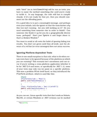T EMPORARILY I GNORING T ESTS   58


with “test” (as in testSomething) will be run as tests; you
have to name the method something else until you’re ready
to tackle it. In any language, the code still has to compile
cleanly; if it’s not ready for that yet, then you should com-
ment out the offending parts.
It’s a good idea to to put a meaningful message, and perhaps
even your initials, into the ignore so that the team knows why
this test isn’t running. Are you still working on it? Do you
need something from someone else in order to ﬁnish? Can
someone else ﬁnish it up for you (in a geographically diverse
team, perhaps)? Don’t just Ignore it and forget about it;
that’s a Broken Window.6
You want to avoid at all costs the habit of ignoring failing test
results. You don’t see green until they all work: just the ab-
sence of a red bar (or error messages) does not mean success.


Ignoring Platform-dependent Tests
There is one small exception to that rule; what to do when cer-
tain tests have to be ignored because of the platform on which
you are running? This scenario isn’t uncommon and can oc-
cur if you’re writing a cross-platform application (whether it
be for .NET 2.0 and mono, or speciﬁcally for .NET 1.1), some
of your tests may only run (or pass) on a speciﬁc platform.
This was a problem NUnit itself faced, so they introduced the
Platform attribute, which is used like this:
     [Test]
     [Platform(Exclude = "Mono" )]
     public void RemoveOnEmpty() {
        xxx xx xxx xxxxx xx xx xxx;
     }
     [Test, Platform(Exclude = "Net-1.0,Win95" )]
     public void EmptyStatusBar() {
        xxx xx xxx xxxxx xx xx xxx;
     }

As you can see, Linux-speciﬁc tests that don’t work on Solaris,
MacOS, or certain Windows or .NET versions can be marked

  6 See   [HT00].
 