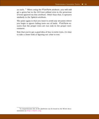 T EMPORARILY I GNORING T ESTS   59


as such. 7 When using the Platform attribute, you will still
get a green bar in the GUI (not yellow) even in the prescense
of tests ignored via this attribute. Other than that, it operates
similarly to the Ignore attribute.
The point again is that you want to avoid any situation where
you begin to ignore failing tests out of habit. Platform en-
sures that the proper tests are run only in the proper envi-
ronment.
Now that you’ve got a good idea of how to write tests, it’s time
to take a closer look at ﬁguring out what to test.




   7A comprehensive list of the platforms can be found in the NUnit docu-
mentation on http://nunit.org.
 