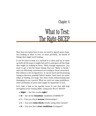 Chapter 4

                              What to Test:
                           The Right-BICEP
Now that you know how to test, we need to spend some chap-
ters looking at what to test; or more precisely, the kinds of
things that might need testing.
It can be hard to look at a method or a class and try to come
up with all the ways it might fail and to anticipate all the bugs
that might be lurking in there. With enough experience, you
start to get a feel for those things that are “likely to break,”
and can effectively concentrate on testing in those areas ﬁrst.
But without a lot of experience, it can be hard and frustrating
trying to discover possible failure modes. End-users are quite
adept at ﬁnding our bugs, but that’s both embarrassing and
damaging to our careers! What we need are some guidelines,
some reminders of areas that might be important to test.
Let’s take a look at six speciﬁc areas to test that will help
strengthen your testing skills, using your R IGHT -BICEP:
   • Right — Are the results right?
   • B — Are all the boundary conditions CORRECT?
   • I — Can you check inverse relationships?
   • C — Can you cross-check results using other means?
   • E — Can you force error conditions to happen?
 