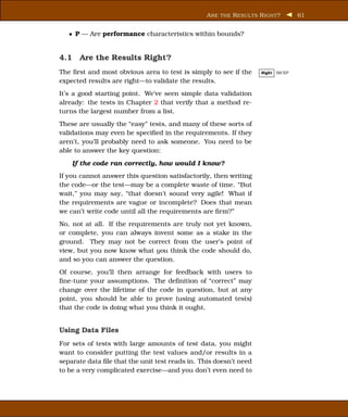 A RE THE R ESUL TS R IGHT ?        61


   • P — Are performance characteristics within bounds?


4.1 Are the Results Right?
The ﬁrst and most obvious area to test is simply to see if the      Right   BICEP

expected results are right—to validate the results.
It’s a good starting point. We’ve seen simple data validation
already: the tests in Chapter 2 that verify that a method re-
turns the largest number from a list.
These are usually the “easy” tests, and many of these sorts of
validations may even be speciﬁed in the requirements. If they
aren’t, you’ll probably need to ask someone. You need to be
able to answer the key question:

    If the code ran correctly, how would I know?
If you cannot answer this question satisfactorily, then writing
the code—or the test—may be a complete waste of time. “But
wait,” you may say, “that doesn’t sound very agile! What if
the requirements are vague or incomplete? Does that mean
we can’t write code until all the requirements are ﬁrm?”
No, not at all. If the requirements are truly not yet known,
or complete, you can always invent some as a stake in the
ground. They may not be correct from the user’s point of
view, but you now know what you think the code should do,
and so you can answer the question.
Of course, you’ll then arrange for feedback with users to
ﬁne-tune your assumptions. The deﬁnition of “correct” may
change over the lifetime of the code in question, but at any
point, you should be able to prove (using automated tests)
that the code is doing what you think it ought.


Using Data Files
For sets of tests with large amounts of test data, you might
want to consider putting the test values and/or results in a
separate data ﬁle that the unit test reads in. This doesn’t need
to be a very complicated exercise—and you don’t even need to
 