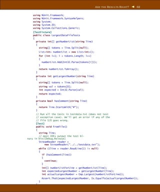 A RE THE R ESUL TS R IGHT ?   62


    using     NUnit.Framework;
    using     NUnit.Framework.SyntaxHelpers;
    using     System;
    using     System.IO;
    using     System.Collections.Generic;
    [TestFixture]
    public class LargestDataFileTests
    {
      private int[] getNumberList(string line)
      {
        string[] tokens = line.Split(null);
          List<int> numberList = new List<int>();
          for (int i=1; i < tokens.Length; i++)
          {
            numberList.Add(Int32.Parse(tokens[i]));
          }
          return numberList.ToArray();
      }
      private int getLargestNumber(string line)
      {
        string[] tokens = line.Split(null);
          string val = tokens[0];
          int expected = Int32.Parse(val);
          return expected;
      }
      private bool hasComment(string line)
      {
        return line.StartsWith("#" );
      }
      // Run all the tests in testdata.txt (does not test
      // exception case). We’ll get an error if any of the
      // file I/O goes wrong.
      [Test]
      public void FromFile()
      {
        string line;
        // most IDEs output the test bi-
nary in bin/[Debug,Release]
        StreamReader reader =
             new StreamReader("../../testdata.txt" );
          while ((line = reader.ReadLine()) != null)
          {
            if (hasComment(line))
            {
              continue;
            }
              int[] numberListForLine = getNumberList(line);
              int expectedLargestNumber = getLargestNumber(line);
              int actualLargestNumber = Cmp.Largest(numberListForLine));
              Assert.That(expectedLargestNumber, Is.EqualTo(actualLargestNumber));
          }
      }
 