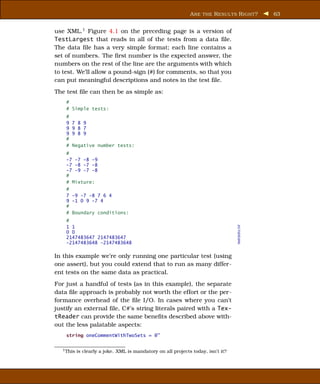 A RE THE R ESUL TS R IGHT ?        63


use XML.1 Figure 4.1 on the preceding page is a version of
TestLargest that reads in all of the tests from a data ﬁle.
The data ﬁle has a very simple format; each line contains a
set of numbers. The ﬁrst number is the expected answer, the
numbers on the rest of the line are the arguments with which
to test. We’ll allow a pound-sign (#) for comments, so that you
can put meaningful descriptions and notes in the test ﬁle.
The test ﬁle can then be as simple as:
    #
    # Simple tests:
    #
    9   7 8 9
    9   9 8 7
    9   9 8 9
    #
    #   Negative number tests:
    #
    -7 -7 -8 -9
    -7 -8 -7 -8
    -7 -9 -7 -8
    #
    # Mixture:
    #
    7 -9 -7 -8 7 6 4
    9 -1 0 9 -7 4
    #
    # Boundary conditions:
    #


                                                                                  testdata.txt
    1 1
    0 0
    2147483647 2147483647
    -2147483648 -2147483648

In this example we’re only running one particular test (using
one assert), but you could extend that to run as many differ-
ent tests on the same data as practical.
For just a handful of tests (as in this example), the separate
data ﬁle approach is probably not worth the effort or the per-
formance overhead of the ﬁle I/O. In cases where you can’t
justify an external ﬁle, C#’s string literals paired with a Tex-
tReader can provide the same beneﬁts described above with-
out the less palatable aspects:
    string oneCommentWithTwoSets = @"

  1 This   is clearly a joke. XML is mandatory on all projects today, isn’t it?
 