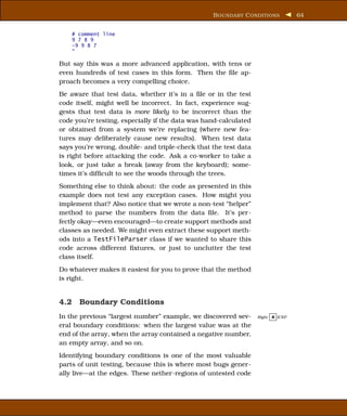 B OUNDARY C ONDITIONS            64


    # comment line
    9 7 8 9
    -9 9 8 7
    "

But say this was a more advanced application, with tens or
even hundreds of test cases in this form. Then the ﬁle ap-
proach becomes a very compelling choice.
Be aware that test data, whether it’s in a ﬁle or in the test
code itself, might well be incorrect. In fact, experience sug-
gests that test data is more likely to be incorrect than the
code you’re testing, especially if the data was hand-calculated
or obtained from a system we’re replacing (where new fea-
tures may deliberately cause new results). When test data
says you’re wrong, double- and triple-check that the test data
is right before attacking the code. Ask a co-worker to take a
look, or just take a break (away from the keyboard); some-
times it’s difﬁcult to see the woods through the trees.
Something else to think about: the code as presented in this
example does not test any exception cases. How might you
implement that? Also notice that we wrote a non-test “helper”
method to parse the numbers from the data ﬁle. It’s per-
fectly okay—even encouraged—to create support methods and
classes as needed. We might even extract these support meth-
ods into a TestFileParser class if we wanted to share this
code across different ﬁxtures, or just to unclutter the test
class itself.
Do whatever makes it easiest for you to prove that the method
is right.


4.2 Boundary Conditions
In the previous “largest number” example, we discovered sev-      Right   B ICEP

eral boundary conditions: when the largest value was at the
end of the array, when the array contained a negative number,
an empty array, and so on.
Identifying boundary conditions is one of the most valuable
parts of unit testing, because this is where most bugs gener-
ally live—at the edges. These nether-regions of untested code
 