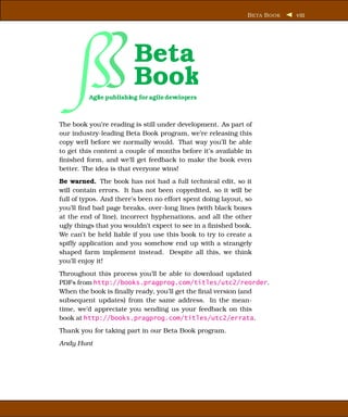 B ETA B OOK   viii




                        Beta
                        Book
         Agile publishing for agile developers



The book you’re reading is still under development. As part of
our industry-leading Beta Book program, we’re releasing this
copy well before we normally would. That way you’ll be able
to get this content a couple of months before it’s available in
ﬁnished form, and we’ll get feedback to make the book even
better. The idea is that everyone wins!
Be warned. The book has not had a full technical edit, so it
will contain errors. It has not been copyedited, so it will be
full of typos. And there’s been no effort spent doing layout, so
you’ll ﬁnd bad page breaks, over-long lines (with black boxes
at the end of line), incorrect hyphenations, and all the other
ugly things that you wouldn’t expect to see in a ﬁnished book.
We can’t be held liable if you use this book to try to create a
spiffy application and you somehow end up with a strangely
shaped farm implement instead. Despite all this, we think
you’ll enjoy it!
Throughout this process you’ll be able to download updated
PDFs from http://books.pragprog.com/titles/utc2/reorder.
When the book is ﬁnally ready, you’ll get the ﬁnal version (and
subsequent updates) from the same address. In the mean-
time, we’d appreciate you sending us your feedback on this
book at http://books.pragprog.com/titles/utc2/errata.
Thank you for taking part in our Beta Book program.
Andy Hunt
 