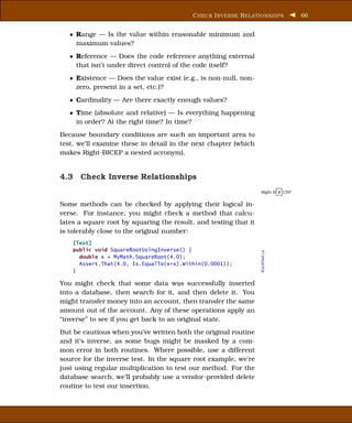 C HECK I NVERSE R ELATIONSHIPS          66


   • Range — Is the value within reasonable minimum and
     maximum values?
   • Reference — Does the code reference anything external
     that isn’t under direct control of the code itself?
   • Existence — Does the value exist (e.g., is non-null, non-
     zero, present in a set, etc.)?
   • Cardinality — Are there exactly enough values?
   • Time (absolute and relative) — Is everything happening
     in order? At the right time? In time?
Because boundary conditions are such an important area to
test, we’ll examine these in detail in the next chapter (which
makes Right-BICEP a nested acronym).


4.3 Check Inverse Relationships
                                                                  Right B I CEP


Some methods can be checked by applying their logical in-
verse. For instance, you might check a method that calcu-
lates a square root by squaring the result, and testing that it
is tolerably close to the original number:
    [Test]
    public void SquareRootUsingInverse() {

                                                                  RootsTest.cs
      double x = MyMath.SquareRoot(4.0);
      Assert.That(4.0, Is.EqualTo(x*x).Within(0.0001));
    }

You might check that some data was successfully inserted
into a database, then search for it, and then delete it. You
might transfer money into an account, then transfer the same
amount out of the account. Any of these operations apply an
“inverse” to see if you get back to an original state.
But be cautious when you’ve written both the original routine
and it’s inverse, as some bugs might be masked by a com-
mon error in both routines. Where possible, use a different
source for the inverse test. In the square root example, we’re
just using regular multiplication to test our method. For the
database search, we’ll probably use a vendor-provided delete
routine to test our insertion.
 