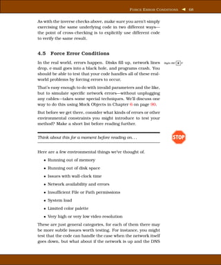 F ORCE E RROR C ONDITIONS          68


As with the inverse checks above, make sure you aren’t simply
exercising the same underlying code in two different ways—
the point of cross-checking is to explicitly use different code
to verify the same result.


4.5 Force Error Conditions
In the real world, errors happen. Disks ﬁll up, network lines      Right BIC E P

drop, e-mail goes into a black hole, and programs crash. You
should be able to test that your code handles all of these real-
world problems by forcing errors to occur.
That’s easy enough to do with invalid parameters and the like,
but to simulate speciﬁc network errors—without unplugging
any cables—takes some special techniques. We’ll discuss one
way to do this using Mock Objects in Chapter 6 on page 90.
But before we get there, consider what kinds of errors or other
environmental constraints you might introduce to test your
method? Make a short list before reading further.


Think about this for a moment before reading on. . .                     STOP

Here are a few environmental things we’ve thought of.
   • Running out of memory
   • Running out of disk space
   • Issues with wall-clock time
   • Network availability and errors
   • Insufﬁcient File or Path permissions
   • System load
   • Limited color palette
   • Very high or very low video resolution
These are just general categories, for each of them there may
be more subtle issues worth testing. For instance, you might
test that the code can handle the case when the network itself
goes down, but what about if the network is up and the DNS
 