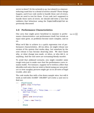 P ERFORMANCE C HARACTERISTICS        69


server is down? Or the network is up, but slowed to a timeout-
inducing crawl due to a denial of service attack? These things
happen, and if our code needs to handle these sort of errors,
then we need to test for them. If our code isn’t supposed to
handle these sorts of errors, we should still write a test that
validates that behaviour using the ExpectedException we
previously discussed.


4.6 Performance Characteristics
One area that might prove beneﬁcial to examine is perfor-         Right BICE P

mance characteristics—not performance itself, but trends as
input sizes grow, as problems become more complex, and so
on.
What we’d like to achieve is a quick regression test of per-
formance characteristics. All too often, we might release one
version of the system that works okay, but somehow by the
next release it has become dead-dog slow. We don’t know
why, or what change was made, or when, or who did it, or
anything. And the end users are screaming bloody murder.
To avoid that awkward scenario, you might consider some
rough tests just to make sure that the performance curve re-
mains stable. For instance, suppose we’ve written a ﬁlter that
identiﬁes web sites that we wish to block (using our new prod-
uct to view naughty pictures might get us in all sorts of legal
trouble, after all.)
The code works ﬁne with a few dozen sample sites, but will it
work as well with 10,000? 100,000? Let’s write a unit test to
ﬁnd out.
Line 1   [TestFixture]
     -   public class FilterTest
     -   {
     -     Timer timer;
         String naughty_url = "http://www.xxxxxxxxx.com";
    5      URLFilter filter;
    -
     -     [SetUp]
     -     public void Initialize()
     -     {
   10        timer = new Timer();
     -     }
     -
     -     [Test]
 