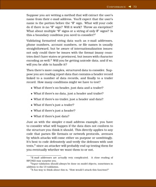 C ONFORMANCE   73


Suppose you are writing a method that will extract the user’s
name from their e-mail address. You’ll expect that the user’s
name is the portion before the “@” sign. What will your code
do if there is no “@” sign? Will it work? Throw an exception?
What about multiple “@” signs or a string of only @” signs? Is
this a boundary condition you need to consider?1
Validating formatted string data such as e-mail addresses,
phone numbers, account numbers, or ﬁle names is usually
straightforward, but be aware of internationalization issues:
not only could there be issues with the format (many coun-
tries don’t have states or provinces), but issues with character
encoding as well.2 Will you be getting unicode data, and if so,
will you be able to handle it?
Then there’s more complex, structured data to consider. Sup-
pose you are reading report data that contains a header record
linked to a number of data records, and ﬁnally to a trailer
record. How many conditions might we have to test?
   • What if there’s no header, just data and a trailer?
   • What if there’s no data, just a header and trailer?
   • What if there’s no trailer, just a header and data?
   • What if there’s just a trailer?
   • What if there’s just a header?
   • What if there’s just data?
Just as with the simpler e-mail address example, you have
to consider what will happen if the data does not conform to
the structure you think it should. This directly applies to any
code that parses ﬁle formats or network protocols, avenues
by which attacks will come either on purpose or unwittingly.
It’s best to code defensively and verify the defenses with unit
tests,3 since an attacker will probably end up testing them for
you eventually whether we want them to or not.

   1 E-mail addresses are actually very complicated.      A close reading of
RFC822 may surprise you.
   2 Input validation should always be done on model objects, sometimes in

addition to the UI validation.
   3 A fun way to think about this is, “How would I attack this function?”
 