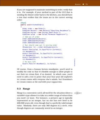 R ANGE   75


If you are supposed to maintain something in order, verify that
it is. For example, if your method is part of the GUI that is
sending the dinner order back to the kitchen, you should have
a test that veriﬁes that the items are in the correct serving
order:
    [Test]
    public void KitchenOrder()
    {
      Order order = new Order();
      FoodItem dessert = new Dessert("Chocolate Decadence" );
      FoodItem entree = new Entree("Beef Oscar" );
      FoodItem salad = new Salad("Parmesan Peppercorn" );
        // Add out of order
        order.AddFoodItem(dessert);
        order.AddFoodItem(entree);
        order.AddFoodItem(salad);
        // But should come out in serving order
        IEnumerator itr = order.GetEnumerator();
        Assert.That(salad, Is.EqualTo(itr.Current));
        itr.MoveNext();
        Assert.That(entree, Is.EqualTo(itr.Current));
        itr.MoveNext();
        Assert.That(dessert, Is.EqualTo(itr.Current));
        itr.MoveNext();




                                                                    KitchenTest.cs
        // No more left
        Assert.That(itr.MoveNext(), Is.False);
    }

Of course, from a human factors standpoint, you’d need to
modify the code so that it’s ﬂexible enough to allow people to
eat their ice cream ﬁrst, if so desired. In which case, you’d
need to add a test to prove that your four-year old nephew’s
ice cream comes with everyone else’s salads, but Grandma’s
ice cream comes at the end with your cappuccino.


5.3 Range
Range is a convenient catch-all word for the situation where a      CO R RECT

variable’s type allows it to take on a wider range of values than
you need—or want. For instance, a person’s age is typically
represented as an integer, but no one has ever lived to be
200,000 years old, even though that’s a perfectly valid integer
value. Similarly, there are only 360 degrees in a circle, even
though degrees are commonly stored in an integer.
 