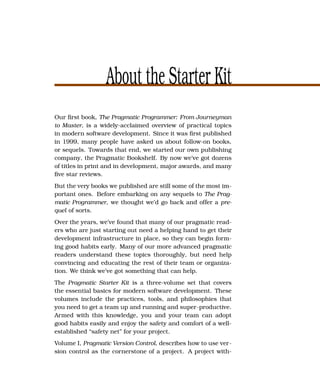 About the Starter Kit
Our ﬁrst book, The Pragmatic Programmer: From Journeyman
to Master, is a widely-acclaimed overview of practical topics
in modern software development. Since it was ﬁrst published
in 1999, many people have asked us about follow-on books,
or sequels. Towards that end, we started our own publishing
company, the Pragmatic Bookshelf. By now we’ve got dozens
of titles in print and in development, major awards, and many
ﬁve star reviews.
But the very books we published are still some of the most im-
portant ones. Before embarking on any sequels to The Prag-
matic Programmer, we thought we’d go back and offer a pre-
quel of sorts.
Over the years, we’ve found that many of our pragmatic read-
ers who are just starting out need a helping hand to get their
development infrastructure in place, so they can begin form-
ing good habits early. Many of our more advanced pragmatic
readers understand these topics thoroughly, but need help
convincing and educating the rest of their team or organiza-
tion. We think we’ve got something that can help.
The Pragmatic Starter Kit is a three-volume set that covers
the essential basics for modern software development. These
volumes include the practices, tools, and philosophies that
you need to get a team up and running and super-productive.
Armed with this knowledge, you and your team can adopt
good habits easily and enjoy the safety and comfort of a well-
established “safety net” for your project.
Volume I, Pragmatic Version Control, describes how to use ver-
sion control as the cornerstone of a project. A project with-
 