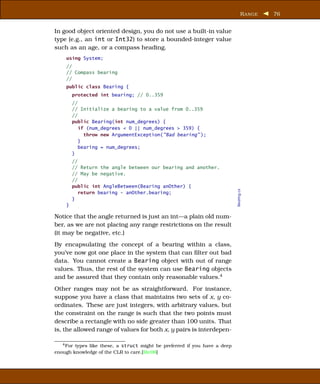 R ANGE   76


In good object oriented design, you do not use a built-in value
type (e.g., an int or Int32) to store a bounded-integer value
such as an age, or a compass heading.
    using System;
    //
    // Compass bearing
    //
    public class Bearing {
        protected int bearing; // 0..359
        //
        // Initialize a bearing to a value from 0..359
        //
        public Bearing(int num_degrees) {
           if (num_degrees < 0 || num_degrees > 359) {
             throw new ArgumentException("Bad bearing" );
           }
           bearing = num_degrees;
        }
        //
        // Return the angle between our bearing and another.
        // May be negative.
        //
        public int AngleBetween(Bearing anOther) {




                                                                           Bearing.cs
           return bearing - anOther.bearing;
        }
    }

Notice that the angle returned is just an int—a plain old num-
ber, as we are not placing any range restrictions on the result
(it may be negative, etc.)
By encapsulating the concept of a bearing within a class,
you’ve now got one place in the system that can ﬁlter out bad
data. You cannot create a Bearing object with out of range
values. Thus, the rest of the system can use Bearing objects
and be assured that they contain only reasonable values.4
Other ranges may not be as straightforward. For instance,
suppose you have a class that maintains two sets of x, y co-
ordinates. These are just integers, with arbitrary values, but
the constraint on the range is such that the two points must
describe a rectangle with no side greater than 100 units. That
is, the allowed range of values for both x, y pairs is interdepen-

   4 Fortypes like these, a struct might be preferred if you have a deep
enough knowledge of the CLR to care.[Ric06]
 