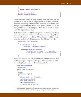 R ANGE   78


        {
            return elements[nextIndex-1];
        }




                                                                          MyStack.cs
        private int nextIndex;
        private string[] elements;
    }

There are some potential bugs lurking here, as there are no
checks at all for either an empty stack or a stack overﬂow.
However we manipulate the index variable nextIndex, one
thing is supposed to be always true: (next_index >= 0 &&
next_index < stack.Length). We’d like to check to make
sure this expression is true.
Both nextIndex and stack are private variables; you don’t
want to have to expose those just for the sake of testing. There
are several ways around this problem; for now we’ll just make
a special method in MyStack named CheckInvariant():
        public void CheckInvariant()
        {
          if (!(nextIndex >= 0 &&
                nextIndex < elements.Length))
          {
            throw new InvariantException(
                   "nextIndex out of range: " + nextIndex +




                                                                          MyStack.cs
                   " for elements length " + elements.Length);
          }
        }

Now a test method can call CheckInvariant() to ensure that
nothing has gone awry inside the guts of the stack class, with-
out having direct access to those same guts.5
    using NUnit.Framework;
    [TestFixture]
    public class MyStackTest
    {
      [Test]
      public void Empty()
      {
        MyStack stack = new MyStack();
            stack.CheckInvariant();
            stack.Push("sample" );
            stack.CheckInvariant();
            // Popping last element ok


   5 You’d normally use an InvalidOperationException, but in this case

we want to reinforce the invariant concept by using a custom exception.
 