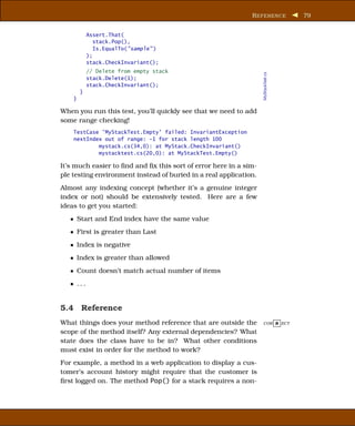 R EFERENCE            79


            Assert.That(
               stack.Pop(),
               Is.EqualTo("sample" )
            );
            stack.CheckInvariant();
            // Delete from empty stack




                                                                   MyStackTest.cs
            stack.Delete(1);
            stack.CheckInvariant();
        }
    }

When you run this test, you’ll quickly see that we need to add
some range checking!
    TestCase ’MyStackTest.Empty’ failed: InvariantException
    nextIndex out of range: -1 for stack length 100
            mystack.cs(34,0): at MyStack.CheckInvariant()
            mystacktest.cs(20,0): at MyStackTest.Empty()

It’s much easier to ﬁnd and ﬁx this sort of error here in a sim-
ple testing environment instead of buried in a real application.
Almost any indexing concept (whether it’s a genuine integer
index or not) should be extensively tested. Here are a few
ideas to get you started:
   • Start and End index have the same value
   • First is greater than Last
   • Index is negative
   • Index is greater than allowed
   • Count doesn’t match actual number of items
   • ...


5.4 Reference
What things does your method reference that are outside the        COR R ECT

scope of the method itself? Any external dependencies? What
state does the class have to be in? What other conditions
must exist in order for the method to work?
For example, a method in a web application to display a cus-
tomer’s account history might require that the customer is
ﬁrst logged on. The method Pop() for a stack requires a non-
 