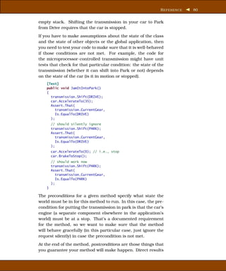R EFERENCE   80


empty stack. Shifting the transmission in your car to Park
from Drive requires that the car is stopped.
If you have to make assumptions about the state of the class
and the state of other objects or the global application, then
you need to test your code to make sure that it is well-behaved
if those conditions are not met. For example, the code for
the microprocessor-controlled transmission might have unit
tests that check for that particular condition: the state of the
transmission (whether it can shift into Park or not) depends
on the state of the car (is it in motion or stopped).
    [Test]
    public void JamItIntoPark()
    {
      transmission.Shift(DRIVE);
      car.AccelerateTo(35);
      Assert.That(
         transmission.CurrentGear,
         Is.EqualTo(DRIVE)
      );
        // should silently ignore
        transmission.Shift(PARK);
        Assert.That(
           transmission.CurrentGear,
           Is.EqualTo(DRIVE)
        );
        car.AccelerateTo(0); // i.e., stop
        car.BrakeToStop();
        // should work now
        transmission.Shift(PARK);
        Assert.That(
           transmission.CurrentGear,
           Is.EqualTo(PARK)
        );
    }

The preconditions for a given method specify what state the
world must be in for this method to run. In this case, the pre-
condition for putting the transmission in park is that the car’s
engine (a separate component elsewhere in the application’s
world) must be at a stop. That’s a documented requirement
for the method, so we want to make sure that the method
will behave gracefully (in this particular case, just ignore the
request silently) in case the precondition is not met.
At the end of the method, postconditions are those things that
you guarantee your method will make happen. Direct results
 